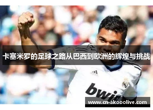 卡塞米罗的足球之路从巴西到欧洲的辉煌与挑战