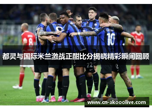 都灵与国际米兰激战正酣比分揭晓精彩瞬间回顾
