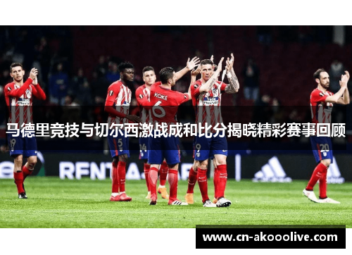 马德里竞技与切尔西激战成和比分揭晓精彩赛事回顾